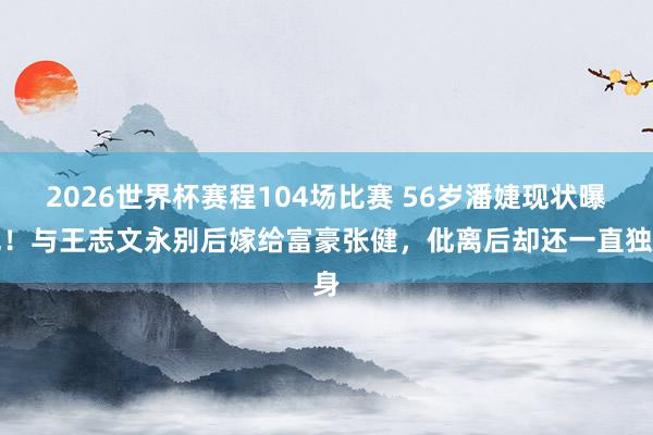 2026世界杯赛程104场比赛 56岁潘婕现状曝光!与王志文永别后嫁给富豪张健,仳离后却还一直独身