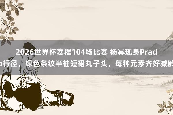 2026世界杯赛程104场比赛 杨幂现身Prada行径，绿色条纹半袖短裙丸子头，<a href=