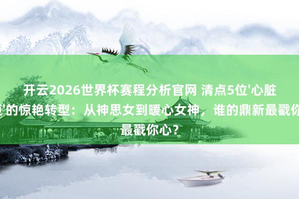 开云2026世界杯赛程分析官网 清点5位'心脏妖姬'的惊艳转型:从神思女到暖心女神,谁的鼎新最戳你心?