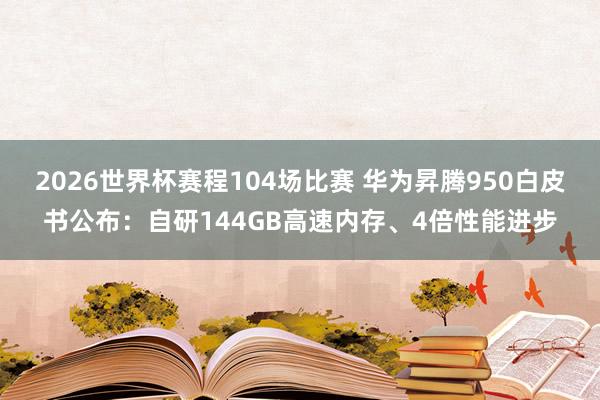 2026世界杯赛程104场比赛 华为昇腾950白皮书公布:自研144GB高速内存、4倍性能进步