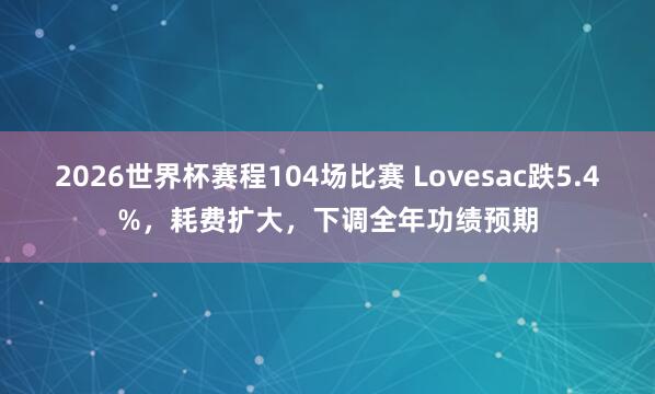 2026世界杯赛程104场比赛 Lovesac跌5.4%，耗费扩大，下调全年功绩预期