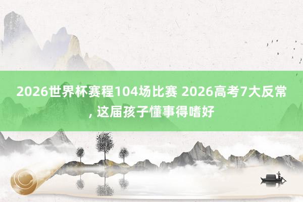 2026世界杯赛程104场比赛 2026高考7大反常, 这届孩子懂事得嗜好