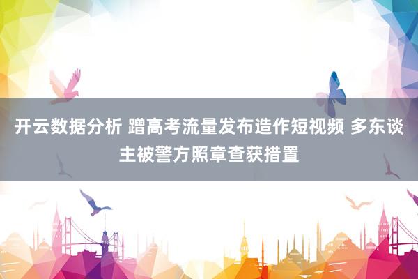 开云数据分析 蹭高考流量发布造作短视频 多东谈主被警方照章查获措置