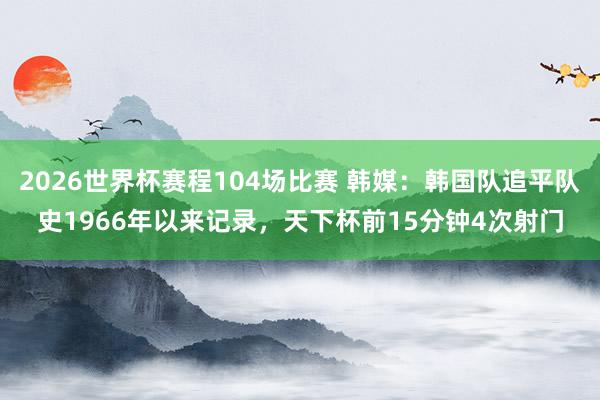 2026世界杯赛程104场比赛 韩媒:韩国队追平队史1966年以来记录,天下杯前15分钟4次射门