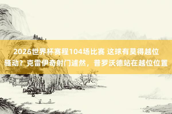 2026世界杯赛程104场比赛 这球有莫得越位骚动?克雷伊奇射门遽然,普罗沃德站在越位位置
