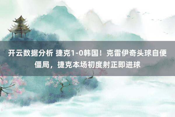 开云数据分析 捷克1-0韩国!克雷伊奇头球自便僵局,捷克本场初度射正即进球