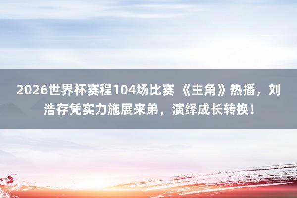 2026世界杯赛程104场比赛 《主角》热播，刘浩存凭实力施展来弟，演绎成长转换！