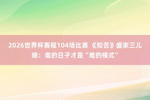 2026世界杯赛程104场比赛 《知否》盛家三儿媳：谁的日子才是“难的模式”