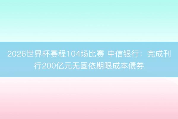 2026世界杯赛程104场比赛 中信银行:完成刊行200亿元无固依期限成本债券