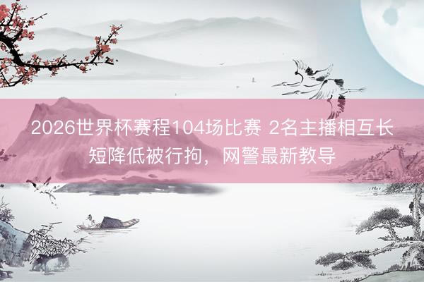 2026世界杯赛程104场比赛 2名主播相互长短降低被行拘,网警最新教导