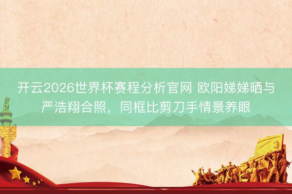 开云2026世界杯赛程分析官网 欧阳娣娣晒与严浩翔合照,同框比剪刀手情景养眼