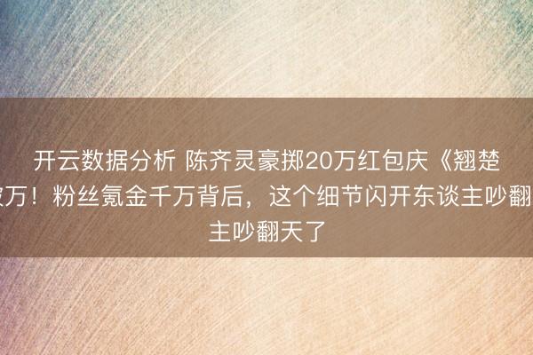 开云数据分析 陈齐灵豪掷20万红包庆《翘楚》破万!粉丝氪金千万背后,这个细节闪开东谈主吵翻天了
