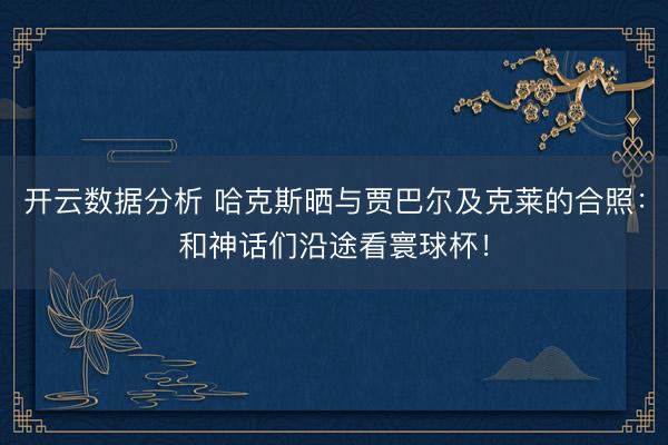 开云数据分析 哈克斯晒与贾巴尔及克莱的合照:和神话们沿途看寰球杯!