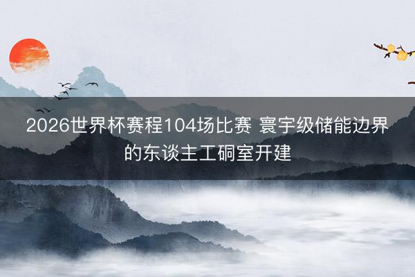 2026世界杯赛程104场比赛 寰宇级储能边界的东谈主工硐室开建