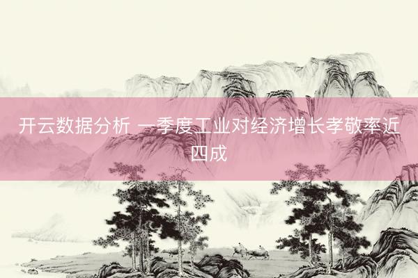 开云数据分析 一季度工业对经济增长孝敬率近四成
