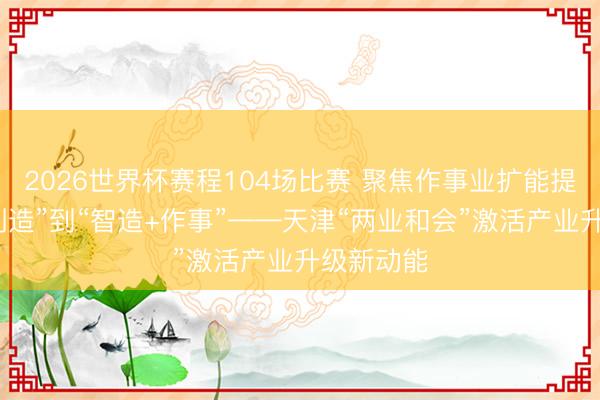 2026世界杯赛程104场比赛 聚焦作事业扩能提质丨从“制造”到“智造+作事”——天津“两业和会”激活产业升级新动能