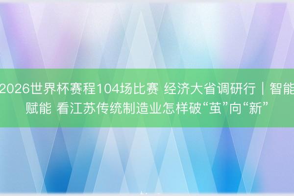 2026世界杯赛程104场比赛 经济大省调研行｜智能赋能 看江苏传统制造业怎样破“茧”向“新”