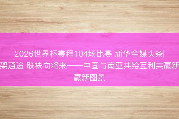 2026世界杯赛程104场比赛 新华全媒头条|南博架通途 联袂向将来——中国与南亚共绘互利共赢新图景