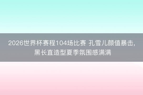 2026世界杯赛程104场比赛 孔雪儿颜值暴击，<a href=