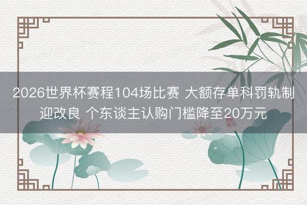 2026世界杯赛程104场比赛 大额存单科罚轨制迎改良 个东谈主认购门槛降至20万元