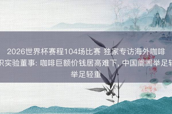 2026世界杯赛程104场比赛 独家专访海外咖啡组织实验董事: 咖啡巨额价钱居高难下, 中国阛阓举足轻重