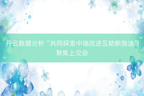 开云数据分析 “共同探索中瑞改进互助新旅途”|聚焦上交会