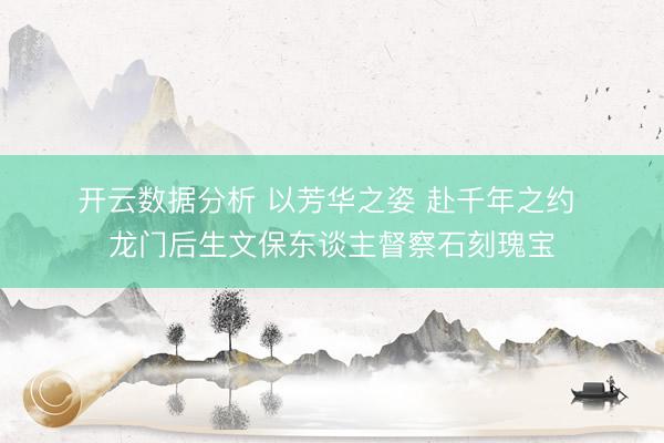 开云数据分析 以芳华之姿 赴千年之约 龙门后生文保东谈主督察石刻瑰宝