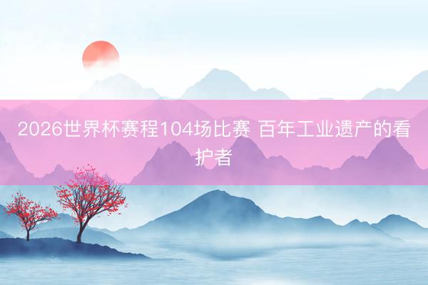 2026世界杯赛程104场比赛 百年工业遗产的看护者
