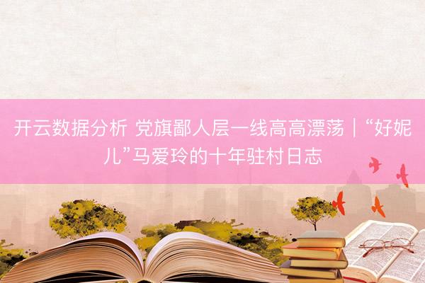 开云数据分析 党旗鄙人层一线高高漂荡|“好妮儿”马爱玲的十年驻村日志