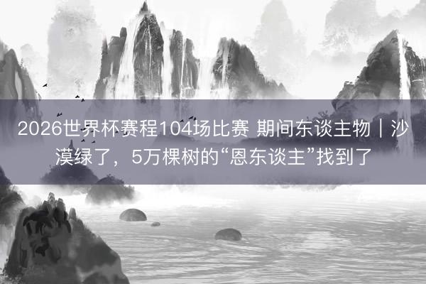 2026世界杯赛程104场比赛 期间东谈主物|沙漠绿了,5万棵树的“恩东谈主”找到了