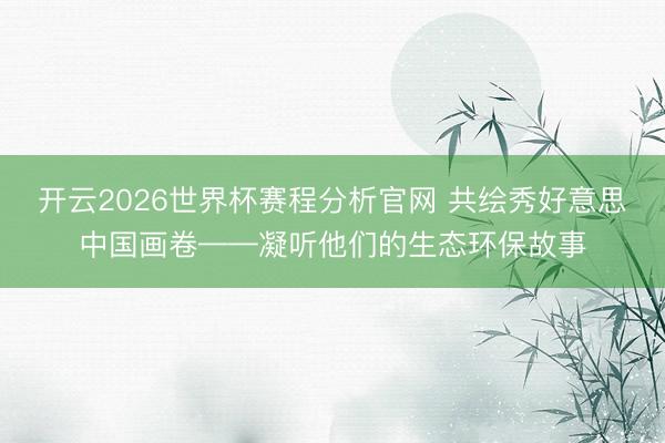 开云2026世界杯赛程分析官网 共绘秀好意思中国画卷——凝听他们的生态环保故事