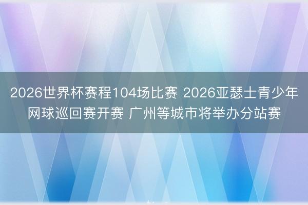 2026世界杯赛程104场比赛 2026亚瑟士青少年网球巡回赛开赛 广州等城市将举办分站赛