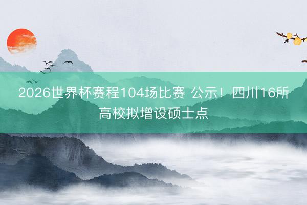 2026世界杯赛程104场比赛 公示!四川16所高校拟增设硕士点