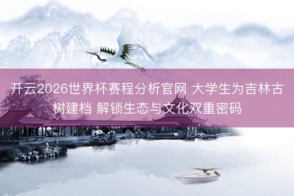 开云2026世界杯赛程分析官网 大学生为吉林古树建档 解锁生态与文化双重密码