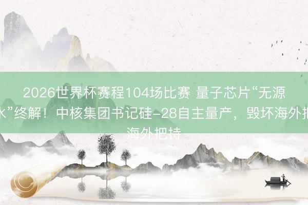 2026世界杯赛程104场比赛 量子芯片“无源之水”终解!中核集团书记硅-28自主量产,毁坏海外把持