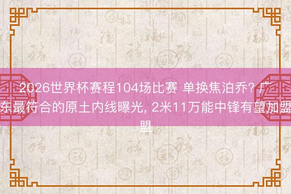 2026世界杯赛程104场比赛 单换焦泊乔? 广东最符合的原土内线曝光, 2米11万能中锋有望加盟