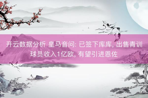 开云数据分析 皇马音问: 已签下库库, 出售青训球员收入1亿欧, 有望引进恩佐