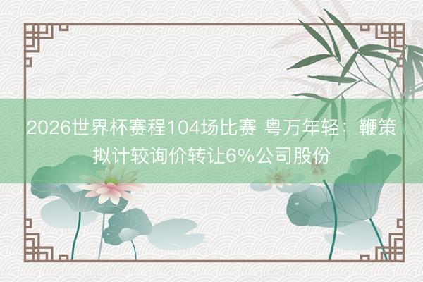 2026世界杯赛程104场比赛 粤万年轻:鞭策拟计较询价转让6%公司股份