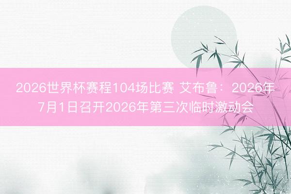 2026世界杯赛程104场比赛 艾布鲁:2026年7月1日召开2026年第三次临时激动会