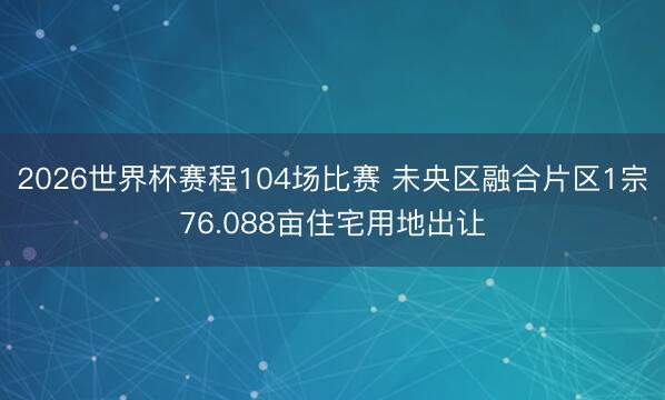 2026世界杯赛程104场比赛 未央区融合片区1宗76.088亩住宅用地出让