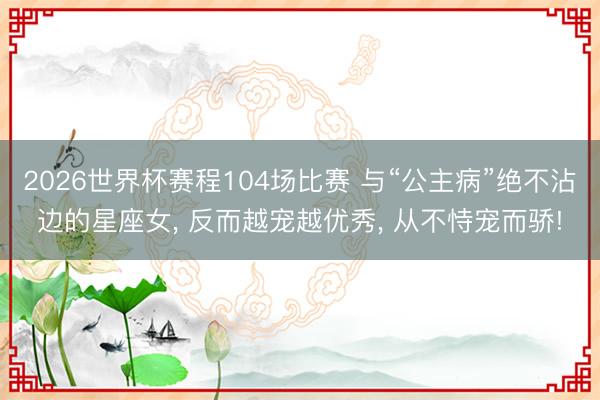 2026世界杯赛程104场比赛 与“公主病”绝不沾边的星座女， 反而越宠越优秀， 从不恃宠而骄!