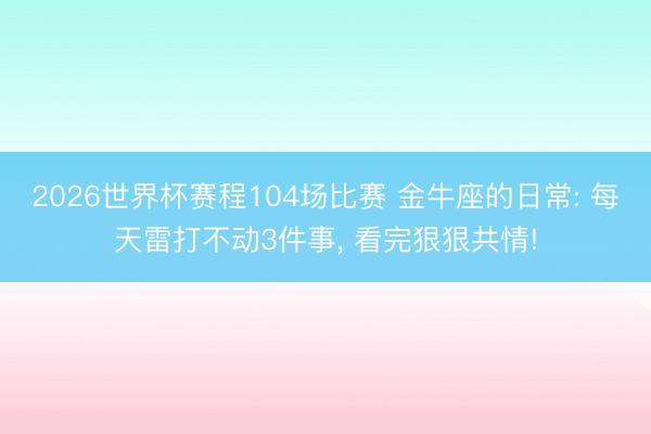 2026世界杯赛程104场比赛 金牛座的日常: 每天雷打不动3件事, 看完狠狠共情!