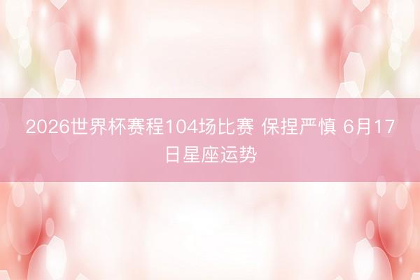 2026世界杯赛程104场比赛 保捏严慎 6月17日星座运势