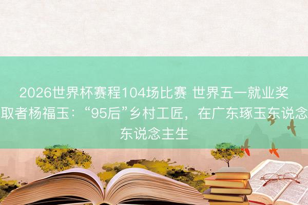 2026世界杯赛程104场比赛 世界五一就业奖章获取者杨福玉:“95后”乡村工匠,在广东琢玉东说念主生