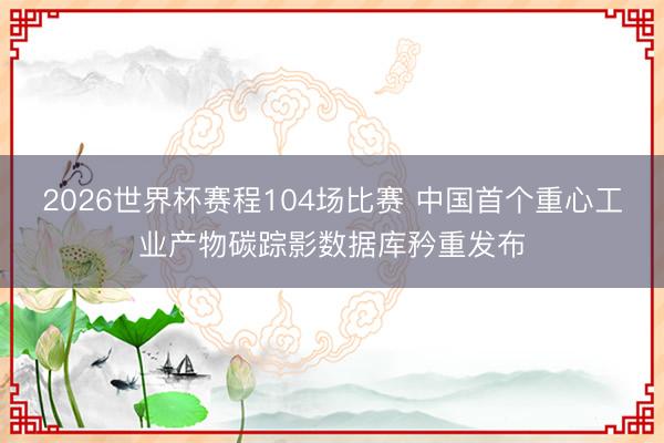 2026世界杯赛程104场比赛 中国首个重心工业产物碳踪影数据库矜重发布