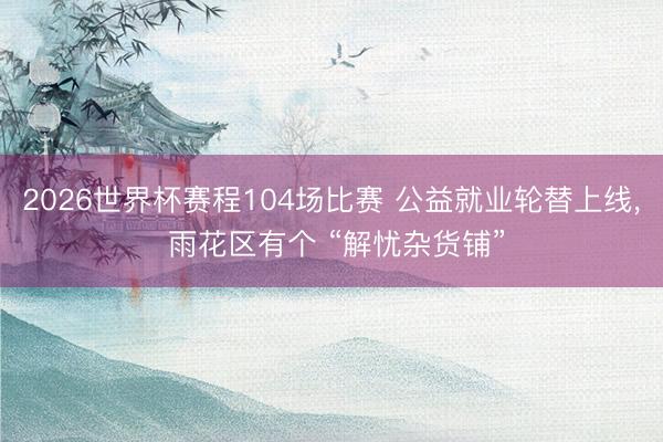 2026世界杯赛程104场比赛 公益就业轮替上线, 雨花区有个 “解忧杂货铺”