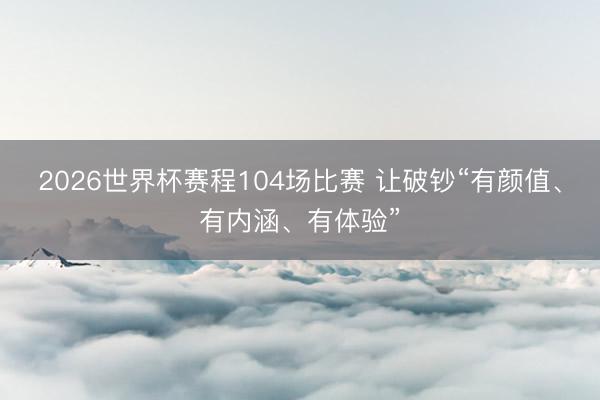 2026世界杯赛程104场比赛 让破钞“有颜值、有内涵、有体验”