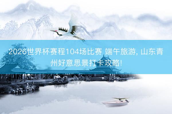 2026世界杯赛程104场比赛 端午旅游， 山东青州好意思景打卡攻略!