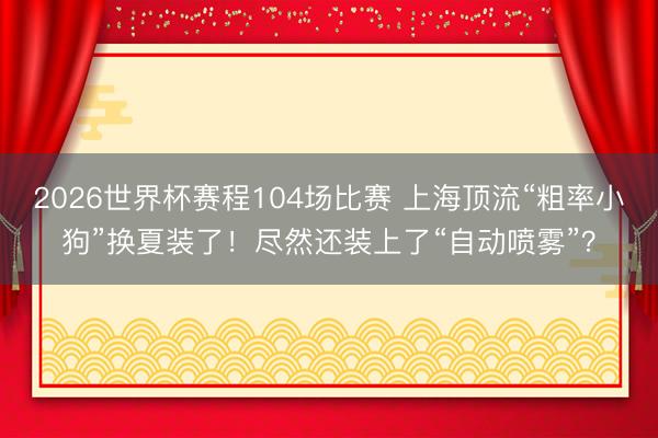 2026世界杯赛程104场比赛 上海顶流“粗率小狗”换夏装了！尽然还装上了“自动喷雾”？