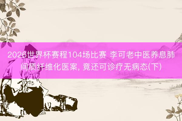 2026世界杯赛程104场比赛 李可老中医养息肺间质纤维化医案, 竟还可诊疗无病态(下)